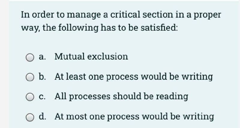 In order to manage a critical section in a proper
way, the following has to be satisfied:
a. Mutual exclusion
o b. At least one process would be writing
c. All processes should be reading
d. At most one process would be writing
