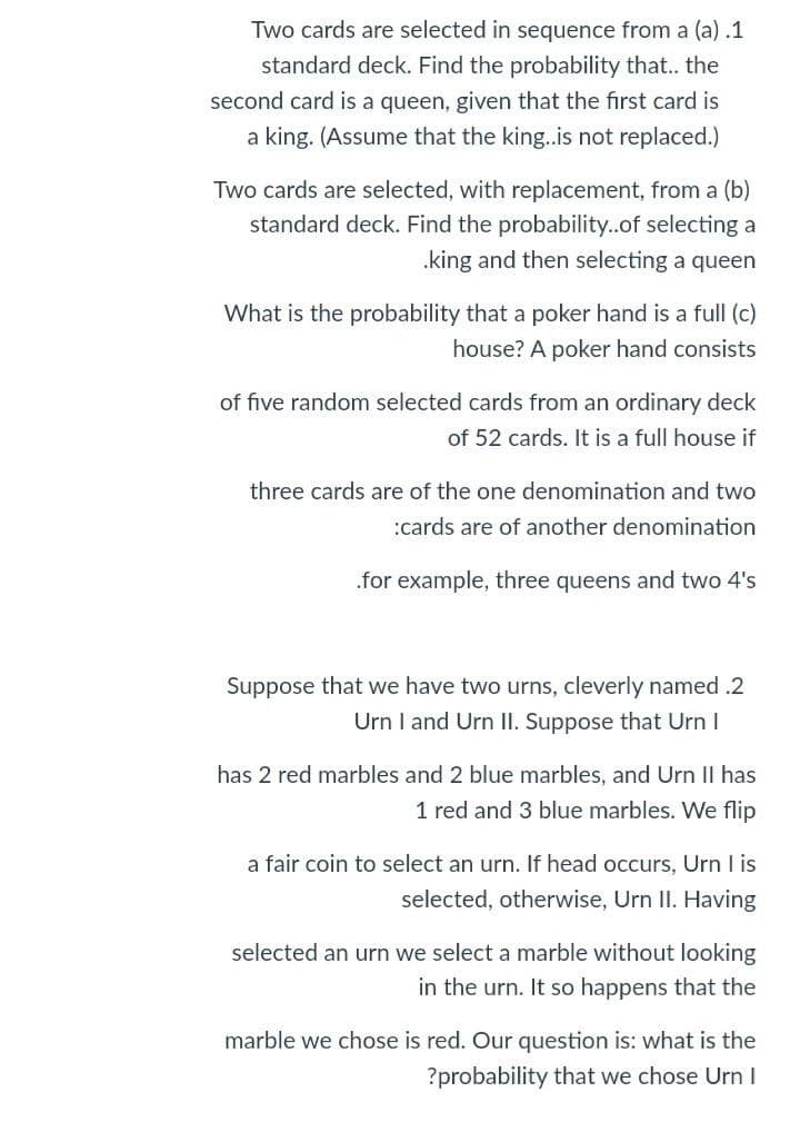 Two cards are selected in sequence from a (a) .1
standard deck. Find the probability that.. the
second card is a queen, given that the first card is
a king. (Assume that the king..is not replaced.)
Two cards are selected, with replacement, from a (b)
standard deck. Find the probability..of selecting a
.king and then selecting a queen
What is the probability that a poker hand is a full (c)
house? A poker hand consists
of five random selected cards from an ordinary deck
of 52 cards. It is a full house if
three cards are of the one denomination and two
:cards are of another denomination
.for example, three queens and two 4's
Suppose that we have two urns, cleverly named .2
Urn I and Urn II. Suppose that Urn I
has 2 red marbles and 2 blue marbles, and Urn II has
1 red and 3 blue marbles. We flip
a fair coin to select an urn. If head occurs, Urn I is
selected, otherwise, Urn II. Having
selected an urn we select a marble without looking
in the urn. It so happens that the
marble we chose is red. Our question is: what is the
?probability that we chose UrnI

