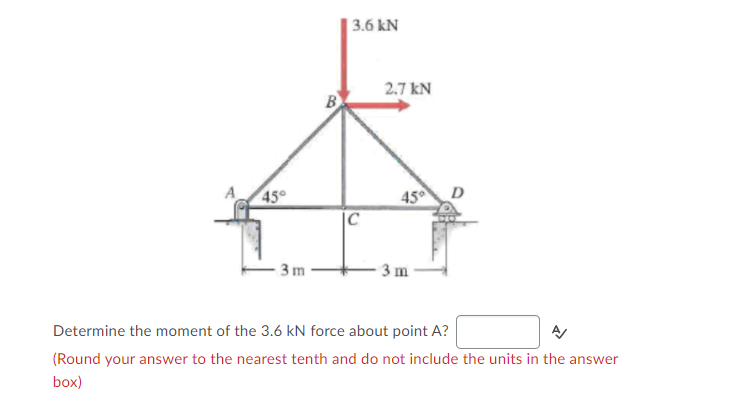 | 3.6 kN
2.7 kN
45
|C
A
45°
D
3m
3 m
Determine the moment of the 3.6 kN force about point A?
(Round your answer to the nearest tenth and do not include the units in the answer
box)
