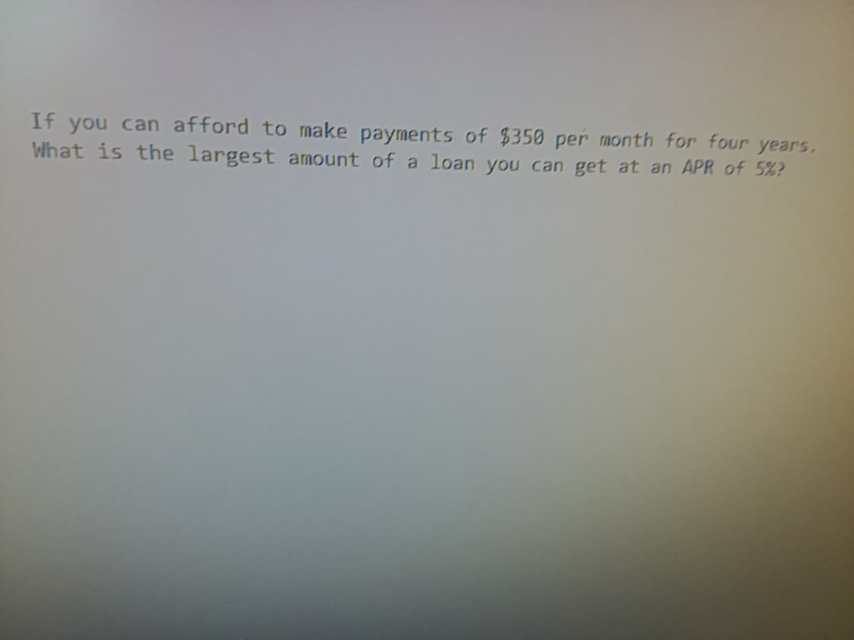 If you can afford to make payments of $350 per month for four years.
What is the largest amount of a
loan you can get at an APR of 5%?
