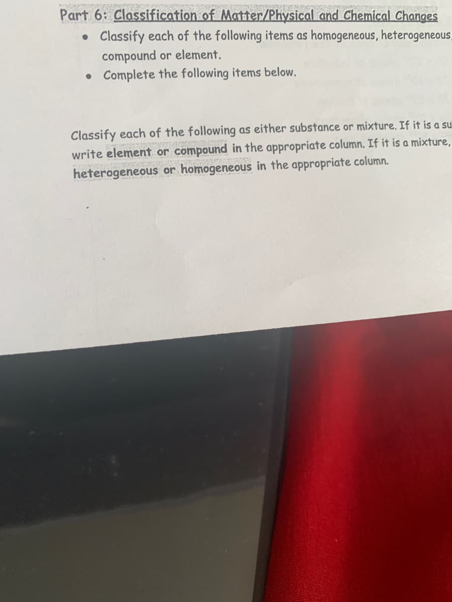 Part 6: Classification of Matter/Physical and Chemical Changes
• Classify each of the following items as homogeneous, heterogeneous,
compound or element.
• Complete the following items below.
Classify each of the following as either substance or mixture. If it is a su
write element or compound in the appropriate column. If it is a mixture,
heterogeneous or homogeneous in the appropriate column.
