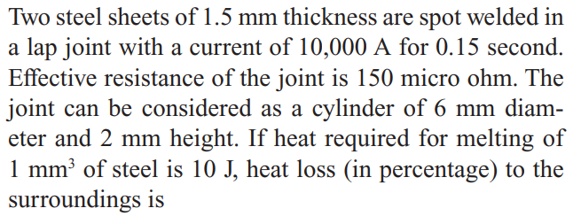 Two steel sheets of 1.5 mm thickness are spot welded in
a lap joint with a current of 10,000 A for 0.15 second.
Effective resistance of the joint is 150 micro ohm. The
joint can be considered as a cylinder of 6 mm diam-
eter and 2 mm height. If heat required for melting of
1 mm³ of steel is 10 J, heat loss (in percentage) to the
surroundings is
