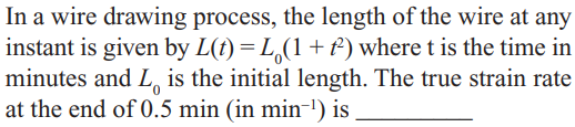 In a wire drawing process, the length of the wire at any
instant is given by L(t) = L,(1+) where t is the time in
minutes and L, is the initial length. The true strain rate
at the end of 0.5 min (in min-!) is
