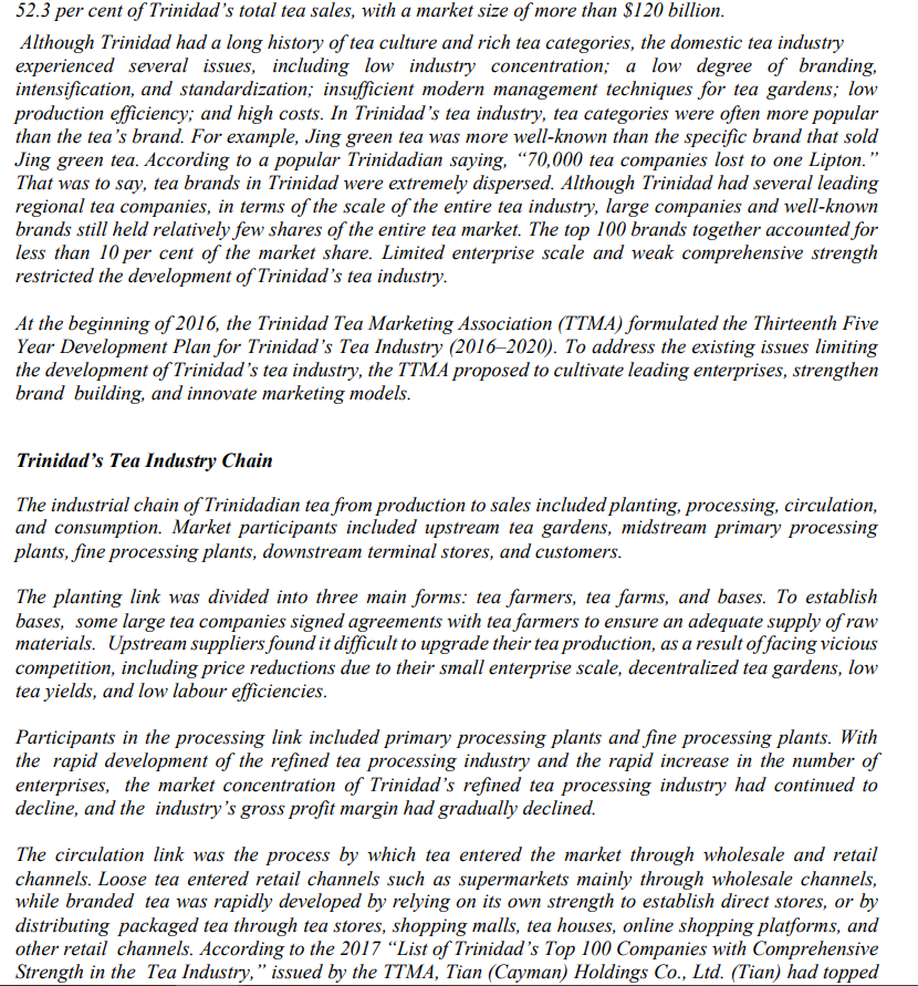 52.3 per cent of Trinidad's total tea sales, with a market size of more than $120 billion.
Although Trinidad had a long history of tea culture and rich tea categories, the domestic tea industry
experienced several issues, including low industry concentration; a low degree of branding,
intensification, and standardization; insufficient modern management techniques for tea gardens; low
production efficiency; and high costs. In Trinidad's tea industry, tea categories were often more popular
than the tea's brand. For example, Jing green tea was more well-known than the specific brand that sold
Jing green tea. According to a popular Trinidadian saying, "70,000 tea companies lost to one Lipton."
That was to say, tea brands in Trinidad were extremely dispersed. Although Trinidad had several leading
regional tea companies, in terms of the scale of the entire tea industry, large companies and well-known
brands still held relatively few shares of the entire tea market. The top 100 brands together accounted for
less than 10 per cent of the market share. Limited enterprise scale and weak comprehensive strength
restricted the development of Trinidad's tea industry.
At the beginning of 2016, the Trinidad Tea Marketing Association (TTMA) formulated the Thirteenth Five
Year Development Plan for Trinidad's Tea Industry (2016-2020). To address the existing issues limiting
the development of Trinidad's tea industry, the TTMA proposed to cultivate leading enterprises, strengthen
brand building, and innovate marketing models.
Trinidad's Tea Industry Chain
The industrial chain of Trinidadian tea from production to sales included planting, processing, circulation,
and consumption. Market participants included upstream tea gardens, midstream primary processing
plants, fine processing plants, downstream terminal stores, and customers.
The planting link was divided into three main forms: tea farmers, tea farms, and bases. To establish
bases, some large tea companies signed agreements with tea farmers to ensure an adequate supply of raw
materials. Upstream suppliers found it difficult to upgrade their tea production, as a result of facing vicious
competition, including price reductions due to their small enterprise scale, decentralized tea gardens, low
tea yields, and low labour efficiencies.
Participants in the processing link included primary processing plants and fine processing plants. With
the rapid development of the refined tea processing industry and the rapid increase in the number of
enterprises, the market concentration of Trinidad's refined tea processing industry had continued to
decline, and the industry's gross profit margin had gradually declined.
The circulation link was the process by which tea entered the market through wholesale and retail
channels. Loose tea entered retail channels such as supermarkets mainly through wholesale channels,
while branded tea was rapidly developed by relying on its own strength to establish direct stores, or by
distributing packaged tea through tea stores, shopping malls, tea houses, online shopping platforms, and
other retail channels. According to the 2017 "List of Trinidad's Top 100 Companies with Comprehensive
Strength in the Tea Industry," issued by the TTMA, Tian (Cayman) Holdings Co., Ltd. (Tian) had topped