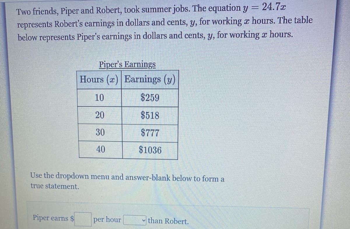 Two friends, Piper and Robert, took summer jobs. The equation y = 24.7x
represents Robert's earnings in dollars and cents, y, for working x hours. The table
below represents Piper's earnings in dollars and cents, y, for working hours.
Piper's Earnings
Hours (x) Earnings (y)
10
$259
20
$518
30
$777
40
$1036
Use the dropdown menu and answer-blank below to form a
true statement.
Piper earns $
per hour
than Robert.
