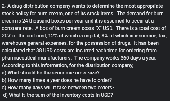 2- A drug distribution company wants to determine the most appropriate
stock policy for burn cream, one of its stock items. The demand for burn
cream is 24 thousand boxes per year and it is assumed to occur at a
constant rate. A box of burn cream costs "X" USD. There is a total cost of
20% of the unit cost, 12% of which is capital, 8% of which is insurance, tax,
warehouse general expenses, for the possession of drugs. It has been
calculated that 38 USD costs are incurred each time for ordering from
pharmaceutical manufacturers. The company works 360 days a year.
According to this information, for the distribution company;
a) What should be the economic order size?
b) How many times a year does he have to order?
c) How many days will it take between two orders?
d) What is the sum of the inventory costs in USD?

