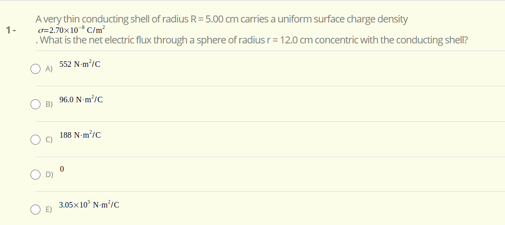 A very thin conducting shell of radius R= 5.00 cm carries a uniform surface charge density
0=2.70×10-8 C/m?
. What is the net electric flux through a sphere of radius r= 12.0 cm concentric with the conducting shell?
1-
552 N-m/C
O A)
96.0 N-m?/C
B)
188 N-m?/C
C)
3.05x10° N-m?/C
E)
