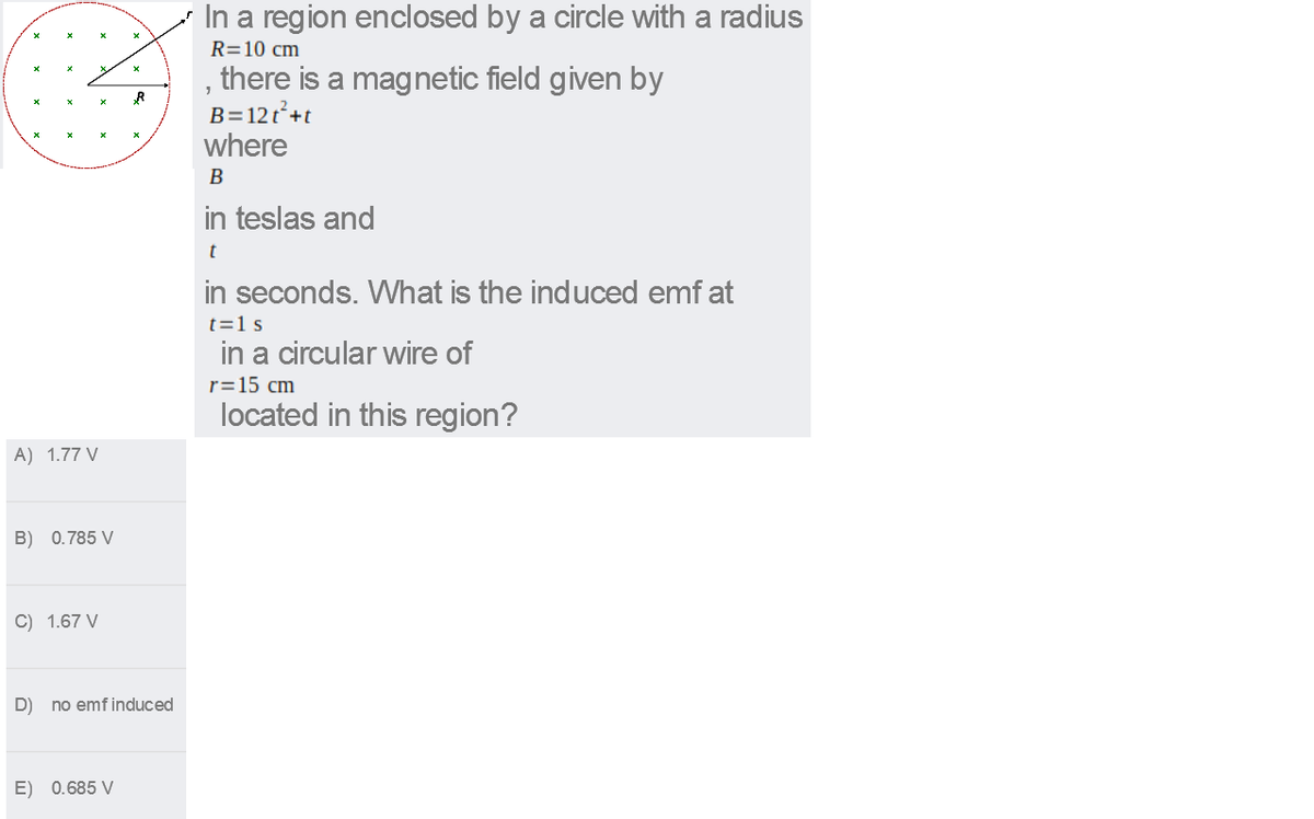 In a region enclosed by a circle with a radius
R=10 cm
, there is a magnetic field given by
B=12t+t
where
В
in teslas and
t
in seconds. What is the induced emf at
t=1 s
in a circular wire of
r=15 cm
located in this region?
A) 1.77 V
B) 0.785 V
C) 1.67 V
D)
no emf induced
E) 0.685 V
