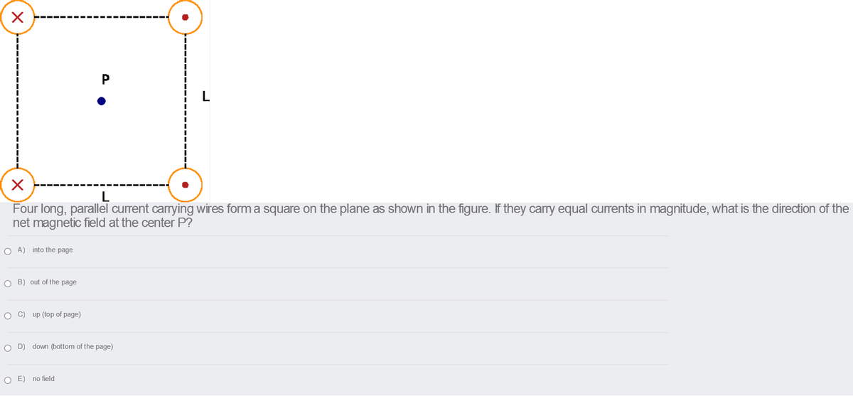 L
L
Four long, parallel current carrying wires form a square on the plane as shown in the figure. If they carry equal currents in magnitude, what is the direction of the
net magnetic field at the center P?
O A) into the page
O B) out of the page
C) up (top of page)
O D)
down (bottom of the page)
O E) no field
