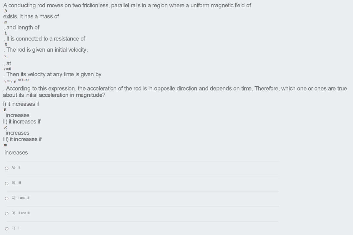 A conducting rod moves on two frictionless, parallel rails in a region where a uniform magnetic field of
B
exists. It has a mass of
m
and length of
L
It is connected to a resistance of
R
. The rod is given an initial velocity,
at
t=0
Then its velocity at any time is given by
v=v;e
. According to this expression, the acceleration of the rod is in opposite direction and depends on time. Therefore, which one or ones are true
about its initial acceleration in magnitude?
I) it increases if
B
increases
II) it increases if
R
increases
III) it increases if
m
increases
O A) II
O B) II
C) I and II
D)
Il and III
E) I
