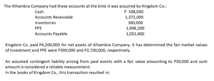The Alhambra Company had these accounts at the time it was acquired by Kingdom Co.:
Cash
P 108,000
Accounts Receivable
1,371,000
Inventories
360,000
1,948,200
1,052,400
PPE
Accounts Payable
Kingdom Co. paid P4,200,000 for net assets of Alhambra Company. It has determined the fair market values
of investment and PPE were P399,000 and P2,700,000, respectively.
An assumed contingent liability arising from past events with a fair value amounting to P30,000 and such
amount is considered a reliable measurement.
In the books of Kingdom Co., this transaction resulted in:
