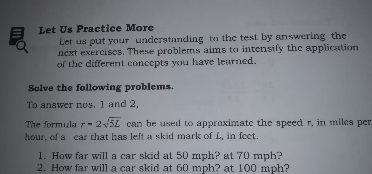 Let Us Practice More
Let us put your understanding to the test by answering the
next exercises. These problems aims to intensify the application
of the different concepts you have learned.
Solve the following problems.
To answer nos. 1 and 2,
The formular=
2 5L can be used to approximate the speed r, in miles per
hour, of a car that has left a skid mark of L, in feet.
1. How far will a car skid at 50 mph? at 70 mph?
2. How far will a car skid at 60 mph? at 100 mph?
