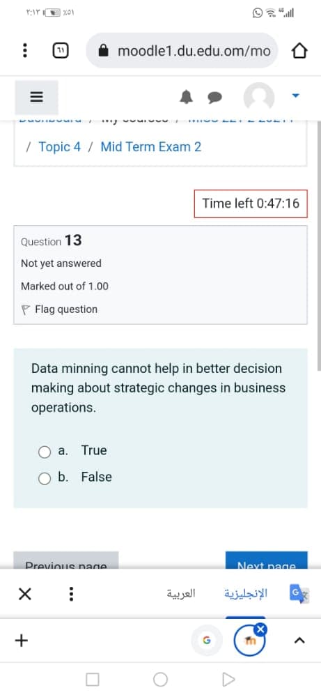 11
moodle1.du.edu.om/mo
... w n
/ Topic 4 / Mid Term Exam 2
Time left 0:47:16
Question 13
Not yet answered
Marked out of 1.00
P Flag question
Data minning cannot help in better decision
making about strategic changes in business
operations.
a.
True
b. False
Previous nage
Next page
العربية
الإنجليزية
+
II
