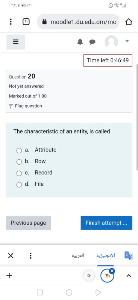 1
moodle1.du.edu.om/mo
Time left 0:46:49
Question 20
Not yet answered
Marked out of 1.00
P Flag question
The characteristic of an entity, is called
a. Attribute
b.
Row
Record
O d. File
Previous page
Finish attempt ...
العربية
الإنجليزية
+
...
II
