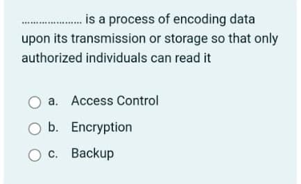 ... is a process of encoding data
upon its transmission or storage so that only
*****...
authorized individuals can read it
O a. Access Control
O b. Encryption
O c. Backup
