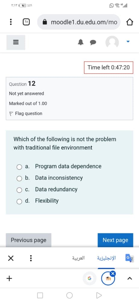 moodle1.du.edu.om/mo
Time left 0:47:20
Question 12
Not yet answered
Marked out of 1.00
P Flag question
Which of the following is not the problem
with traditional file environment
a. Program data dependence
b. Data inconsistency
Oc.
Data redundancy
O d. Flexibility
Previous page
Next page
العربية
الإنجليزية
+
II
