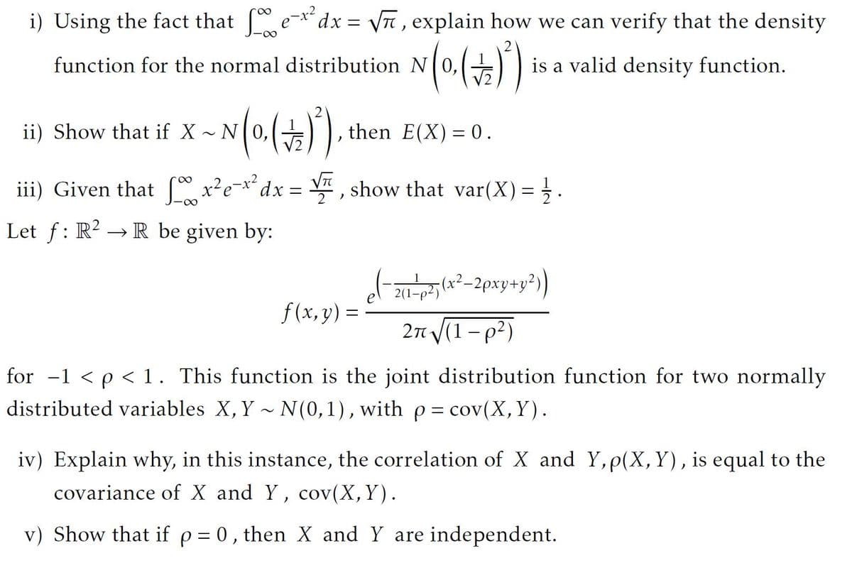 i) Using the fact that e-x dx = \T , explain how we can verify that the density
function for the normal distribution N|0,
is a valid density function.
ii) Show that if X N 0,(E
then E(X) = 0.
iii) Given that x²e**dx = , show that var(X) =}.
2
Let f: R2 → R be given by:
of
f (x, y) =
21 p5(x²-2pxy+y?)
2n (1 - p2)
for -1 < p < 1. This function is the joint distribution function for two normally
distributed variables X, Y ~ N(0,1), withp = cov(X,Y).
iv) Explain why, in this instance, the correlation of X and Y,p(X, Y), is equal to the
covariance of X and Y, cov(X,Y).
v) Show that if p = 0, then X and Y are independent.
