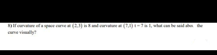 8) If curvature of a space curve at (2,3) is 8 and curvature at (7,1) t = 7 is 1, what can be said abou the
curve visually?
