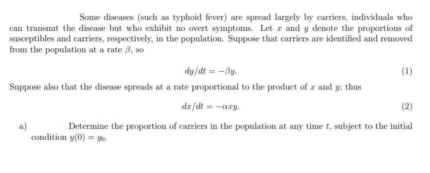 Some diseases (such as typhoid fever) are spread largely by carriers, individuals who
can transmit the disease but who exhibit no overt symptoms. Let r and y denote the proportions of
susceptibles and carriers, respectively, in the population. Suppose that carriers are identified and removed
from the population at a rate 3, so
dy/dt = -By.
(1)
Suppose also that the disease spreads at a rate proportional to the product of a and y; thus
dx/dt = -axy.
(2)
a)
condition y(0) = Yo-
Determine the proportion of carriers in the population at any time t, subject to the initial
