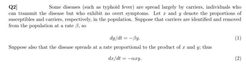 Q2]
can transmit the disease but who exhibit no overt symptoms. Let r and y denote the proportions of
susceptibles and carriers, respectively, in the population. Suppose that carriers are identified and removed
from the population at a rate 3, so
Some diseases (such as typhoid fever) are spread largely by carriers, individuals who
dy/dt = -By.
(1)
Suppose also that the disease spreads at a rate proportional to the product of r and y; thus
dx/dt = -axy.
(2)
