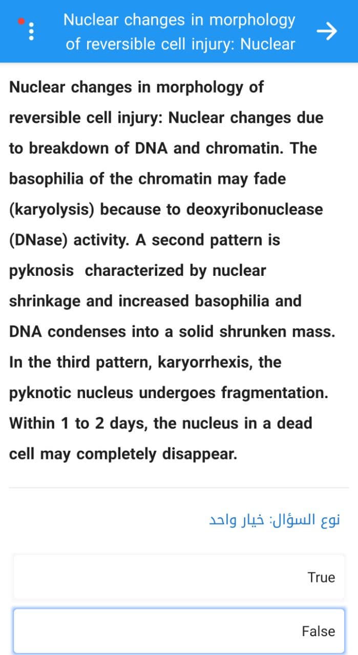 :
Nuclear changes in morphology
of reversible cell injury: Nuclear
Nuclear changes in morphology of
reversible cell injury: Nuclear changes due
to breakdown of DNA and chromatin. The
basophilia of the chromatin may fade
(karyolysis) because to deoxyribonuclease
(DNase) activity. A second pattern is
pyknosis characterized by nuclear
shrinkage and increased basophilia and
DNA condenses into a solid shrunken mass.
In the third pattern, karyorrhexis, the
pyknotic nucleus undergoes fragmentation.
Within 1 to 2 days, the nucleus in a dead
cell may completely disappear.
نوع السؤال: خيار واحد
True
False