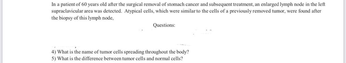 In a patient of 60 years old after the surgical removal of stomach cancer and subsequent treatment, an enlarged lymph node in the left
supraclavicular area was detected. Atypical cells, which were similar to the cells of a previously removed tumor, were found after
the biopsy of this lymph node,
Questions:
4) What is the name of tumor cells spreading throughout the body?
5) What is the difference between tumor cells and normal cells?