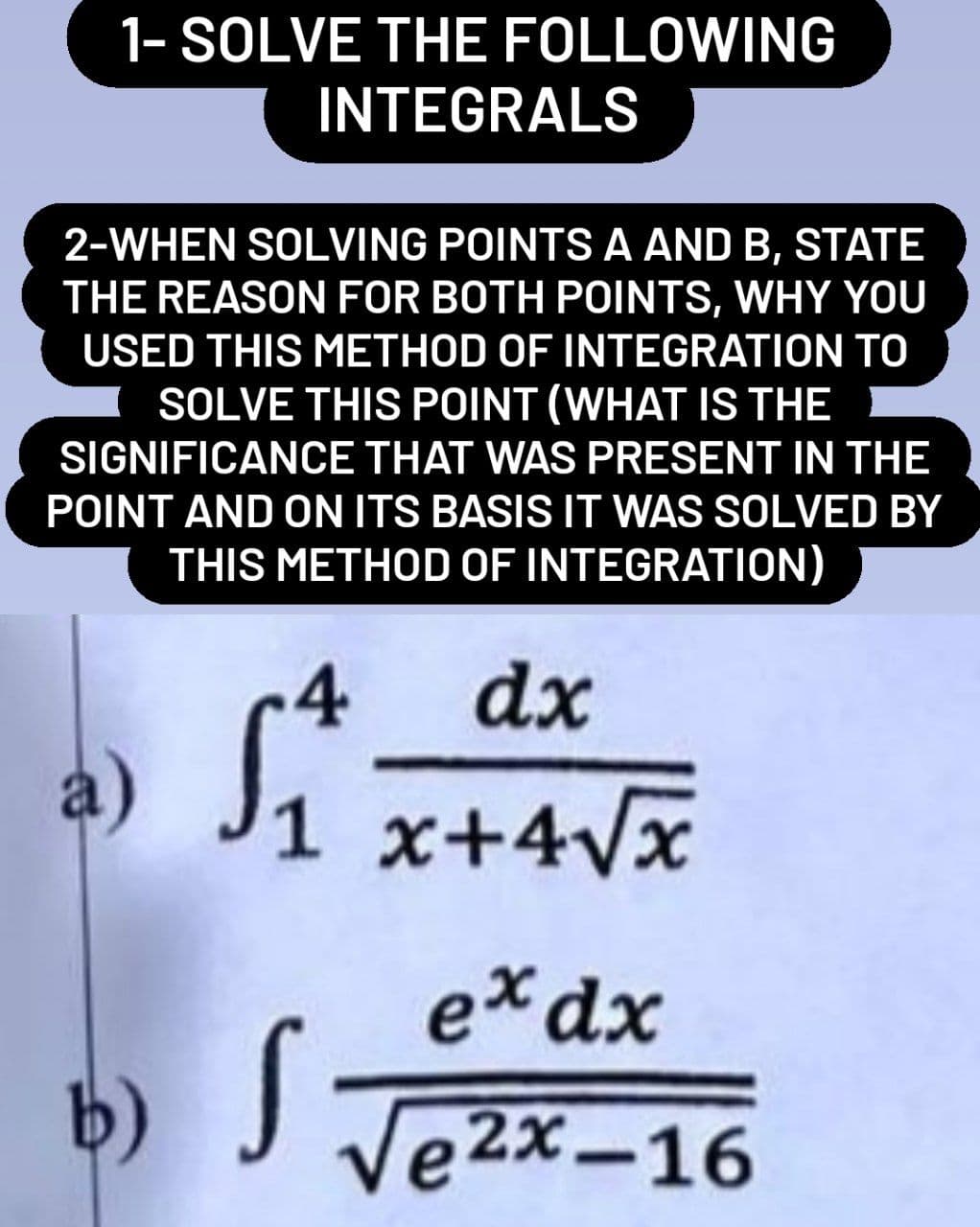 1- SOLVE THE FOLLOWING
INTEGRALS
2-WHEN SOLVING POINTS A AND B, STATE
THE REASON FOR BOTH POINTS, WHY YOU
USED THIS METHOD OF INTEGRATION TO
SOLVE THIS POINT (WHAT IS THE
SIGNIFICANCE THAT WAS PRESENT IN THE
POINT AND ON ITS BASIS IT WAS SOLVED BY
THIS METHOD OF INTEGRATION)
-4
dx
a)
1 x+4√x
ex dx
b) √ √e²x-16
S
