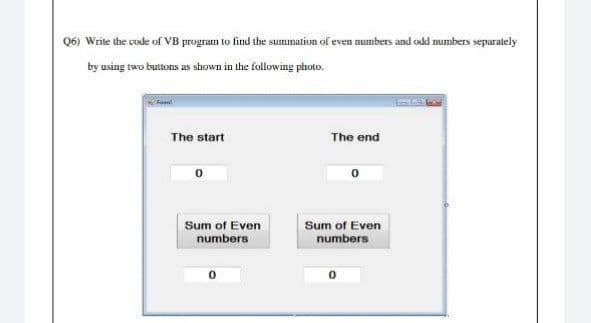 Q6) Write the code of VB program to find the summation of even numbers and odd numbers separately
by using two buttons as shown in the following photo.
Fel
The start
The end
0
Sum of Even
numbers
0
Sum of Even
numbers
0