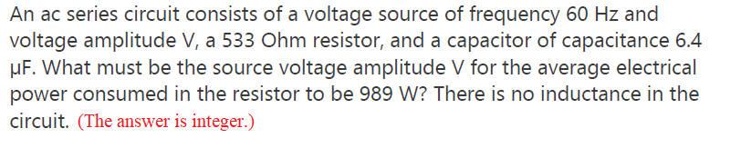 An ac series circuit consists of a voltage source of frequency 60 Hz and
voltage amplitude V, a 533 Ohm resistor, and a capacitor of capacitance 6.4
µF. What must be the source voltage amplitude V for the average electrical
power consumed in the resistor to be 989 W? There is no inductance in the
circuit. (The answer is integer.)
