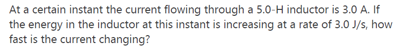At a certain instant the current flowing through a 5.0-H inductor is 3.0 A. If
the energy in the inductor at this instant is increasing at a rate of 3.0 J/s, how
fast is the current changing?
