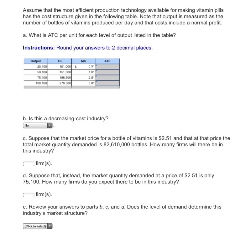 Assume that the most efficient production technology available for making vitamin pills
has the cost structure given in the following table. Note that output is measured as the
number of bottles of vitamins produced per day and that costs include a normal profit.
a. What is ATC per unit for each level of output listed in the table?
Instructions: Round your answers to 2 decimal places.
Output
TC
MC
ATC
25,100
101,000 $
0.51
50,100
151,000
1.01
75,100
188,500
2.51
100,100
276,500
3.01
b. Is this a decreasing-cost industry?
No
c. Suppose that the market price for a bottle of vitamins is $2.51 and that at that price the
total market quantity demanded is 82,610,000 bottles. How many firms will there be in
this industry?
firm(s).
d. Suppose that, instead, the market quantity demanded at a price of $2.51 is only
75,100. How many firms do you expect there to be in this industry?
) firm(s).
e. Review your answers to parts b, c, and d. Does the level of demand determine this
industry's market structure?
(Click to select)
