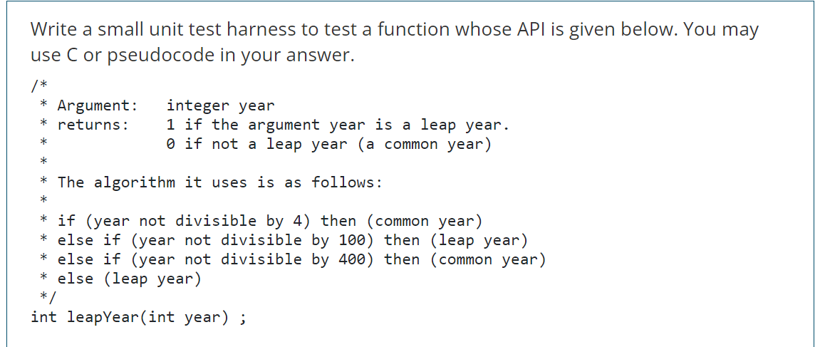 Write a small unit test harness to test a function whose API is given below. You may
use C or pseudocode in your answer.
*,
* Argument:
integer year
1 if the argument year is a leap year.
O if not a leap year (a common year)
returns:
*
* The algorithm it uses is as follows:
* if (year not divisible by 4) then (common year)
* else if (year not divisible by 100) then (leap year)
* else if (year not divisible by 400) then (common year)
* else (leap year)
* /
int leapYear(int year) ;
