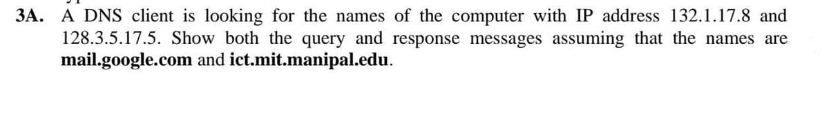 3A. A DNS client is looking for the names of the computer with IP address 132.1.17.8 and
128.3.5.17.5. Show both the query and response messages assuming that the names are
mail.google.com and ict.mit.manipal.edu.
