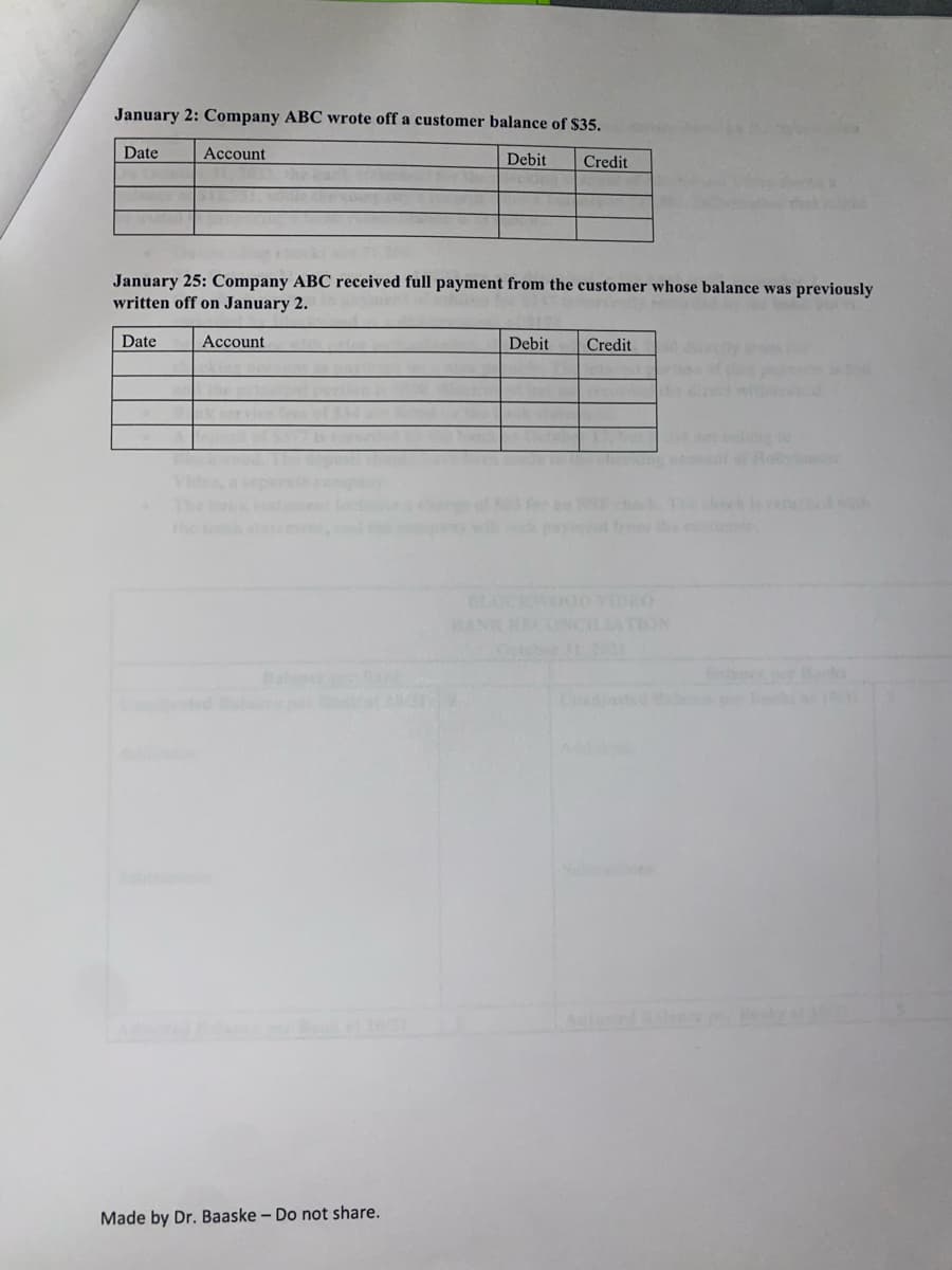 January 2: Company ABC wrote off a customer balance of $35.
Date
Account
Debit
Credit
January 25: Company ABC received full payment from the customer whose balance was previously
written off on January 2.
Date
Асcount
Debit
Credit
1e bk at
the bk staemet,d
chok hek
wet fro the eso
OCKW
BANK RECONCILATION
Octobe
ADEO
Bale
dit o at
Aioned l
Made by Dr. Baaske - Do not share.
