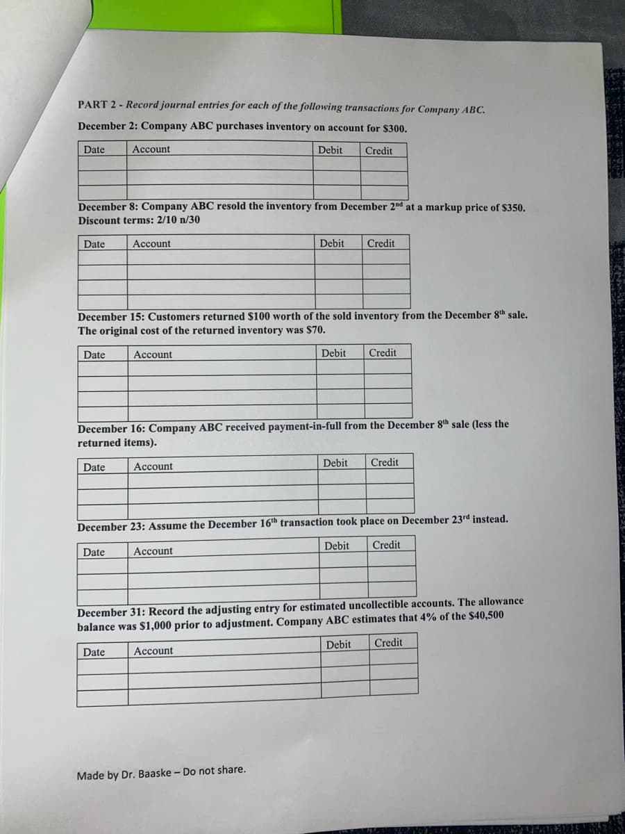 PART 2 - Record journal entries for each of the following transactions for Company ABC.
December 2: Company ABC purchases inventory on account for $300.
Date
Account
Debit
Credit
December 8: Company ABC resold the inventory from December 2nd at a markup price of $350.
Discount terms: 2/10 n/30
Date
Account
Debit
Credit
December 15: Customers returned $100 worth of the sold inventory from the December 8th sale.
The original cost of the returned inventory was $70.
Date
Account
Debit
Credit
December 16: Company ABC received payment-in-full from the December 8th sale (less the
returned items).
Debit
Credit
Date
Account
December 23: Assume the December 16th transaction took place on December 23rd instead.
Debit
Credit
Date
Account
estimated uncollectible accounts. The allowance
December 31: Record the adjusting entry
balance was $1,000 prior to adjustment. Company ABC estimates that 4% of the $40,500
Debit
Credit
Date
Account
Made by Dr. Baaske - Do not share.
