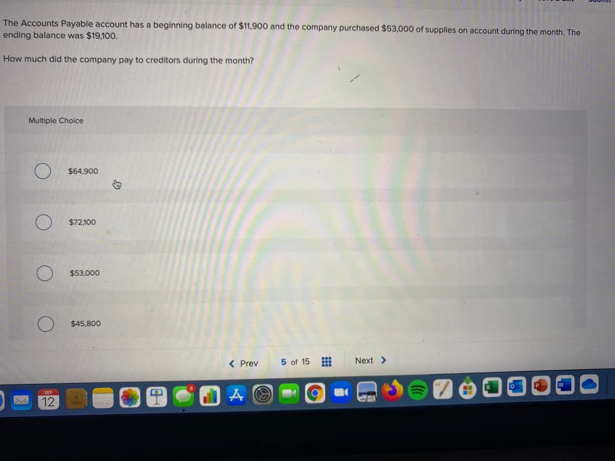 The Accounts Payable account has a beginning balance of $11,900 and the company purchased $53,000 of supplies on account during the month. The
ending balance was $19,100.
How much did the company pay to creditors during the month?
Multiple Choice
$64,900
$72,100
$53,000
$45,800
< Prev
5 of 15
Next >
12

