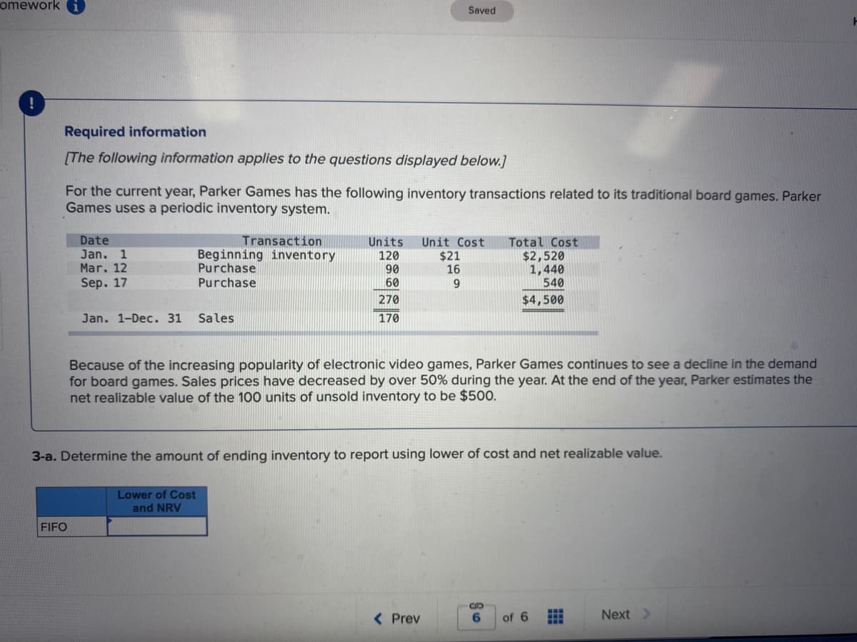 omework
Saved
Required information
[The following information applies to the questions displayed below.]
For the current year, Parker Games has the following inventory transactions related to its traditional board games. Parker
Games uses a periodic inventory system.
Date
Transaction
Units
Unit Cost
$21
16
Total Cost
$2,520
1,440
540
Jan. 1
Mar. 12
Beginning inventory
Purchase
120
90
60
Sep. 17
Purchase
9.
270
$4,500
Jan. 1-Dec. 31
Sales
170
Because of the increasing popularity of electronic video games, Parker Games continues to see a decline in the demand
for board games. Sales prices have decreased by over 50% during the year. At the end of the year, Parker estimates the
net realizable value of the 100 units of unsold inventory to be $500.
3-a. Determine the amount of ending inventory to report using lower of cost and net realizable value.
Lower of Cost
and NRV
FIFO
< Prev
of 6
Next >
