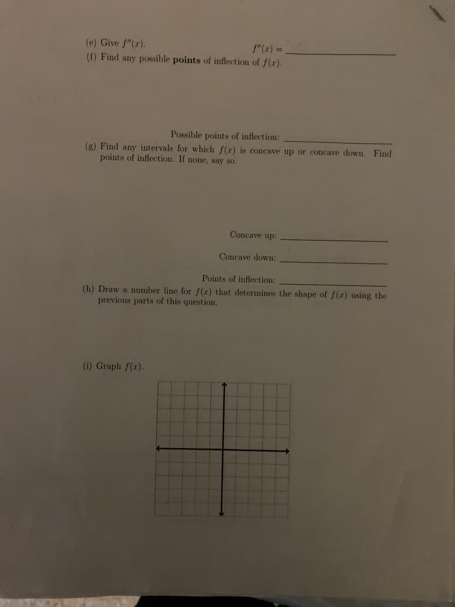 (e) Give f"(r).
(f) Find any possible points of inflection of f(r).
f"(x) =
Possible points of inflection:
(g) Find any intervals for which f(r) is concave up or concave down. Find
points of inflection. If none, say so.
Concave up:
Concave down:
Points of inflection:
(h) Draw a number line for f(x) that determines the shape of f(r) using the
previous parts of this question.
(i) Graph f(r).
