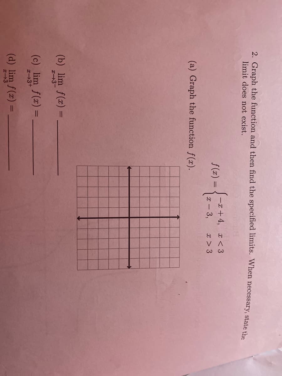 2. Graph the function and then find the specified limits. When necessary, state the
limit does not exist.
J-x + 4, x < 3
f (x) =
-3,
x > 3
(a) Graph the function f(x).
(b) lim f(x) =
x-3-
(c) lim f(x) =
%3D
x3+
(d) lim f(x) =
