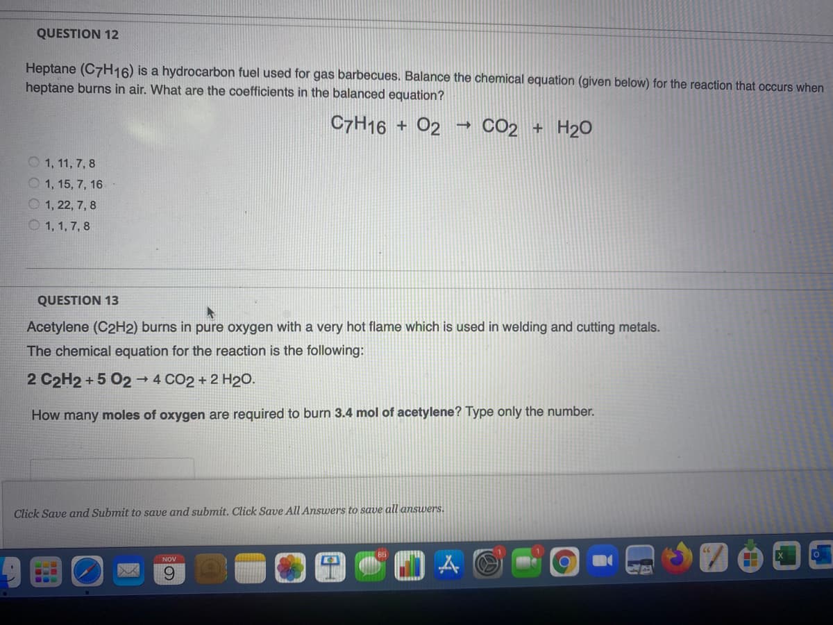 QUESTION 12
Heptane (C7H16) is a hydrocarbon fuel used for gas barbecues. Balance the chemical equation (given below) for the reaction that occurs when
heptane burns in air. What are the coefficients in the balanced equation?
C7H16 + 02
CO2 + H20
O 1, 11, 7, 8
O 1, 15, 7, 16
O 1, 22, 7, 8
O 1, 1, 7, 8
QUESTION 13
Acetylene (C2H2) burns in pure oxygen with a very hot flame which is used in welding and cutting metals.
The chemical equation for the reaction is the following:
2 C2H2 + 5 02→ 4 CO2 + 2 H20.
How many moles of oxygen are required to burn 3.4 mol of acetylene? Type only the number.
Click Save and Submit to save and submit. Click Save All Answers to save all answers.
NOV
6.
