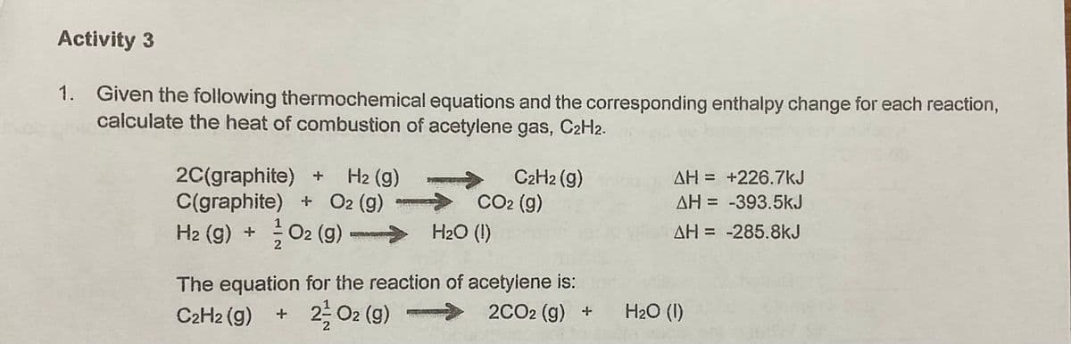 Activity 3
1. Given the following thermochemical equations and the corresponding enthalpy change for each reaction,
calculate the heat of combustion of acetylene gas, C2H2.
H2 (g)
2C(graphite) +
C(graphite) + O2 (g)
H2 (g) + O2 (g)
C2H2 (g)
> CO2 (g)
H2O (I)
AH = +226.7kJ
%3D
AH = -393.5kJ
AH = -285.8kJ
2
The equation for the reaction of acetyiene is:
2CO2 (g) +
C2H2 (g)
+ 2 02 (g)
>
H2O (1)
