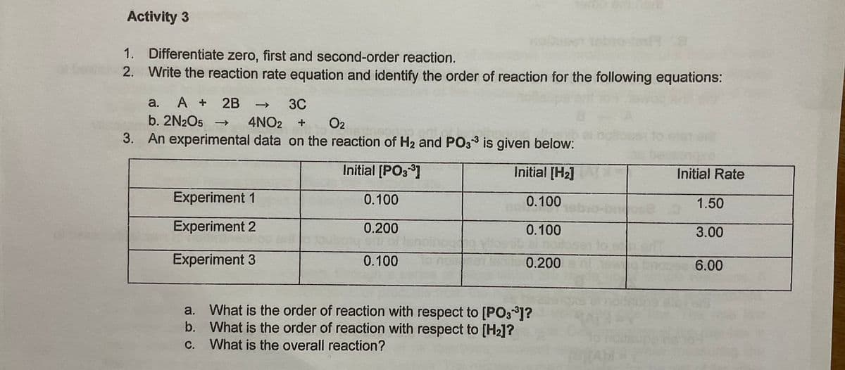 Activity 3
1. Differentiate zero, first and second-order reaction.
2. Write the reaction rate equation and identify the order of reaction for the following equations:
A + 2B
b. 2N2O5 →
a.
3C
->
O2
3. An experimental data on the reaction of H2 and PO33 is given below:
4NO2
Initial [PO3]
Initial [H2]
Initial Rate
Experiment 1
0.100
0.100
1.50
Experiment 2
0.200
0.100
3.00
toser to sd
Experiment 3
0.100
0.200
6.00
a. What is the order of reaction with respect to [PO3 ]?
b. What is the order of reaction with respect to [H2]?
С.
What is the overall reaction?
