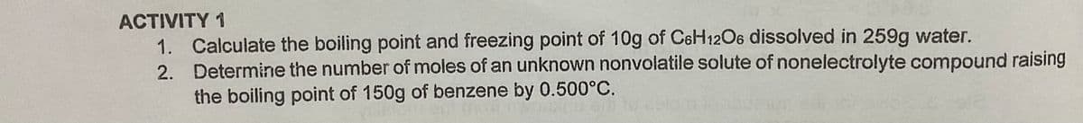 ACTIVITY 1
1. Calculate the boiling point and freezing point of 10g of C6H12O6 dissolved in 259g water.
2. Determine the number of moles of an unknown nonvolatile solute of nonelectrolyte compound raising
the boiling point of 150g of benzene by 0.500°C.
