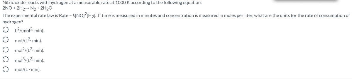 Nitric oxide reacts with hydrogen at a measurable rate at 1000 K according to the following equation:
2NO + 2H2→ N2+ 2H2O
The experimental rate law is Rate = k[NO]<[H2]. If time is measured in minutes and concentration is measured in moles per liter, what are the units for the rate of consumption of
hydrogen?
O L2/(mol2. min).
mol/(L2. min).
mol2/(L2. min).
mol/(L3. min).
mol/(L · min).
O O O
