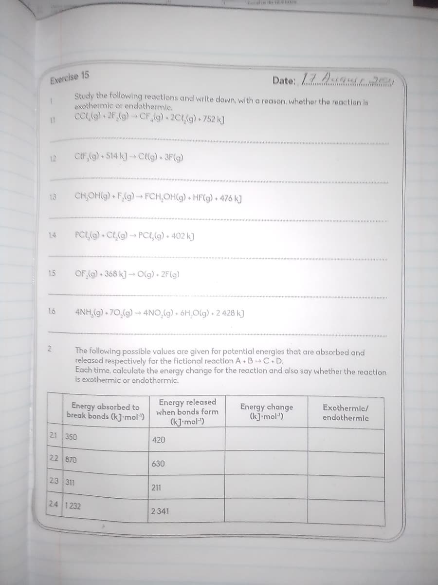 Cemeles the le
Exercise 15
Date: 79
Study the following reactlons and write down, with a reason, whether the reaction is
exothermic or endothermic.
cCL(G) 2F (g)→ CF,(g) 2CL(g) 752 k]
1.1
12
CIF (g) 514 k] Cllg) 3F(g)
13
CH,OH(G) F(g)- FCH,OH(g) + HF(g) + 476 k]
1.4
PCL(g) CL(g) → PCL,(9) + 402 k]
1.5
OF (g) + 368 k] → O(g) • 2F(g)
1.6
4NH,(g) + 70,(g) → 4NO̟(g) • óH,O(g) • 2 428 k]
2
The following possible values are given for potential energies that are absorbed and
released respectively for the fictional reaction A B C D.
Each time, calculate the energy change for the reaction and also say whether the reaction
is exothermic or endothermic.
Energy absorbed to
break bonds (k]•mol)
Energy released
when bonds form
Energy change
(k] mol")
Exothermic/
endothermic
(kJ•mol")
2.1 350
420
22 870
630
23 311
211
24 1232
2 341
