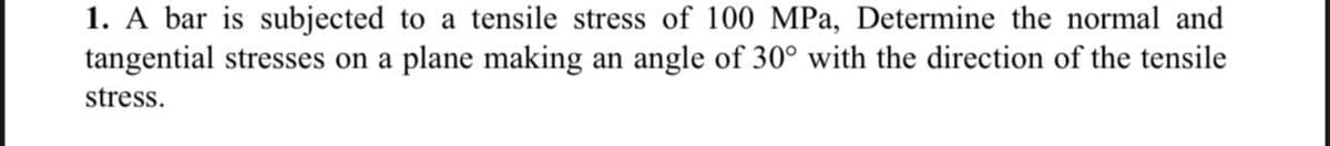 1. A bar is subjected to a tensile stress of 100 MPa, Determine the normal and
tangential stresses on a plane making an angle of 30° with the direction of the tensile
stress.

