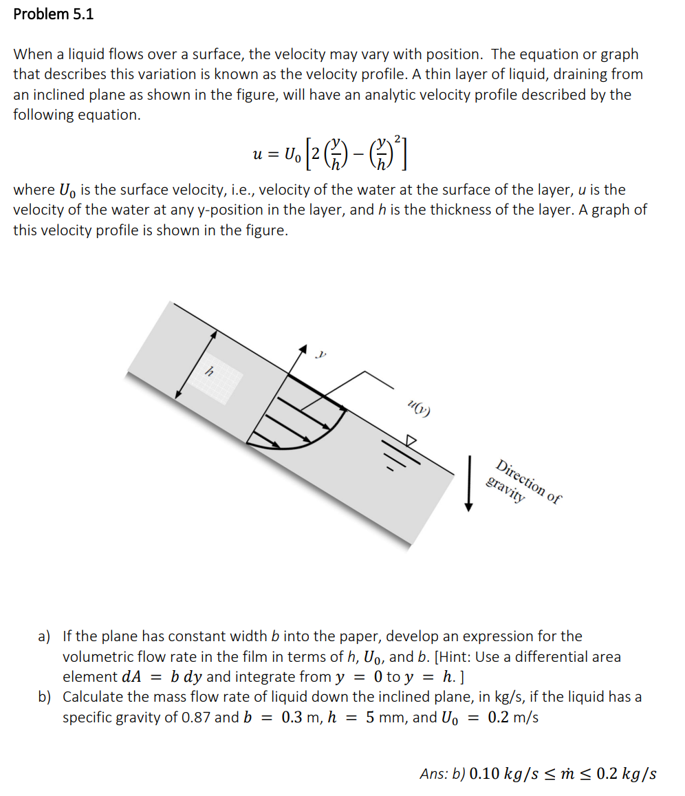 Problem 5.1
When a liquid flows over a surface, the velocity may vary with position. The equation or graph
that describes this variation is known as the velocity profile. A thin layer of liquid, draining from
an inclined plane as shown in the figure, will have an analytic velocity profile described by the
following equation.
u Uo
= U. [2) -²]
where U is the surface velocity, i.e., velocity of the water at the surface of the layer, u is the
velocity of the water at any y-position in the layer, and h is the thickness of the layer. A graph of
this velocity profile is shown in the figure.
h
u(y)
Direction of
gravity
a) If the plane has constant width b into the paper, develop an expression for the
volumetric flow rate in the film in terms of h, Uo, and b. [Hint: Use a differential area
element dA = b dy and integrate from y = 0 to y = h.]
b) Calculate the mass flow rate of liquid down the inclined plane, in kg/s, if the liquid has a
specific gravity of 0.87 and b = 0.3 m, h = 5 mm, and U₁ = 0.2 m/s
Ans: b) 0.10 kg/s ≤ m ≤ 0.2 kg/s