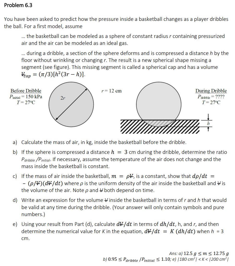 Problem 6.3
You have been asked to predict how the pressure inside a basketball changes as a player dribbles
the ball. For a first model, assume
the basketball can be modeled as a sphere of constant radius r containing pressurized
air and the air can be modeled as an ideal gas.
during a dribble, a section of the sphere deforms and is compressed a distance h by the
floor without wrinkling or changing r. The result is a new spherical shape missing a
segment (see figure). This missing segment is called a spherical cap and has a volume
cap = (1/3) [h² (3r – h)].
Before Dribble
Pinitial 150 kPa
T = 27°C
2r
-
r = 12 cm
During Dribble
Pdribble = ????
T = 27°C
a) Calculate the mass of air, in kg, inside the basketball before the dribble.
b) If the sphere is compressed a distance h = 3 cm during the dribble, determine the ratio
Pdribble/Pinitial. If necessary, assume the temperature of the air does not change and the
mass inside the basketball is constant.
h
c) If the mass of air inside the basketball, m = p, is a constant, show that dp/dt =
(p/¥)(d\/dt) where p is the uniform density of the air inside the basketball and Vis
the volume of the air. Note p and both depend on time.
cm.
d) Write an expression for the volume inside the basketball in terms of r and h that would
be valid at any time during the dribble. (Your answer will only contain symbols and pure
numbers.)
e) Using your result from Part (d), calculate dv/dt in terms of dh/dt, h, and r, and then
determine the numerical value for K in the equation, dv/dt = K (dh/dt) when h = 3
Ans: a) 12.5 g ≤ m ≤ 12.75 g
b) 0.95 ≤ Paribble /Pinitial ≤ 1.10; e) /180 cm² | <K</200 cm²|