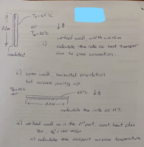 0.2m
air
To> 20°c
vertical wall width = o.15m
calculate the rate of hect transfer
insulated
due to free convect.o.
same wall, horizontal onetetin
hot surface pccing up
Tom 20'c
く5 4
air
0.2M-)
colculate the rote of H.T.
) uer ticad wail os in the 1s" part, const. het plux
Bc, 9=120 W
=) calculate the midpoint su EGce teupereture
