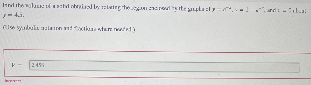 Find the volume of a solid obtained by rotating the region enclosed by the graphs of y = e, y = 1 - e*, and x = 0 about
y = 4.5.
(Use symbolic notation and fractions where needed.)
V =
2.458
Incorrect
